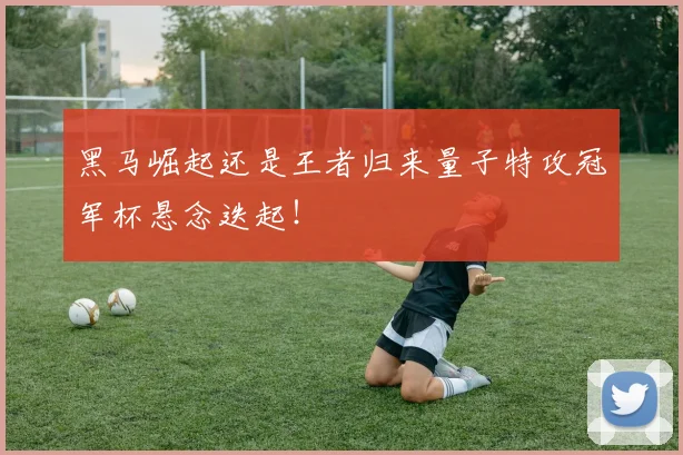 黑马崛起还是王者归来量子特攻冠军杯悬念迭起！