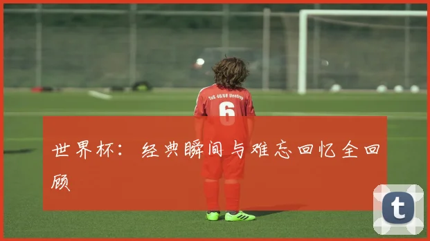 世界杯：经典瞬间与难忘回忆全回顾
