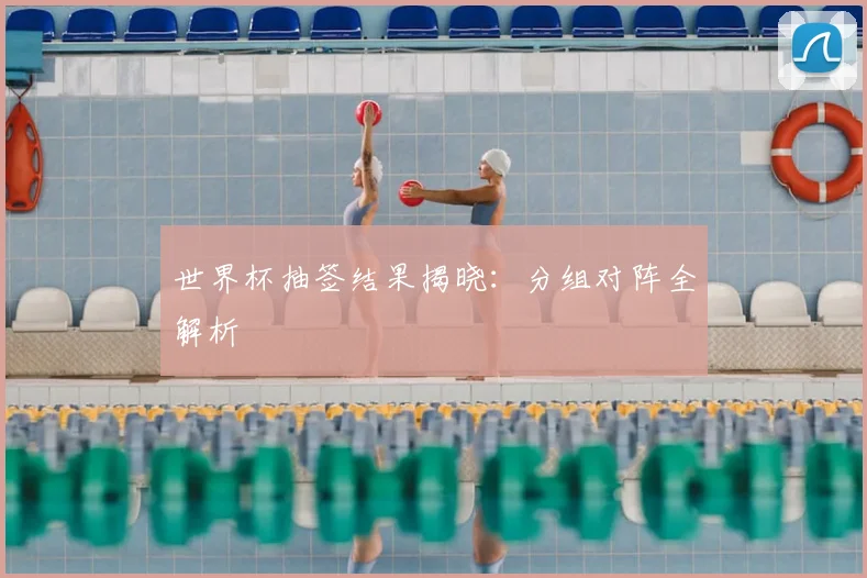 世界杯抽签结果揭晓：分组对阵全解析