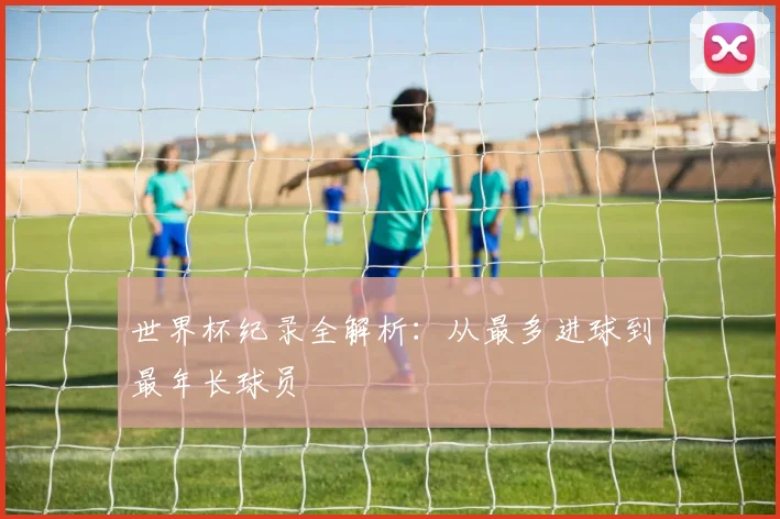 世界杯纪录全解析：从最多进球到最年长球员