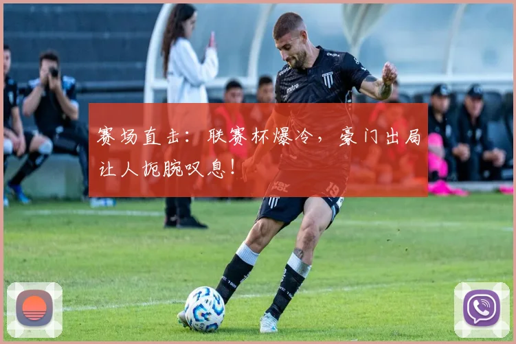 赛场直击：联赛杯爆冷，豪门出局让人扼腕叹息！