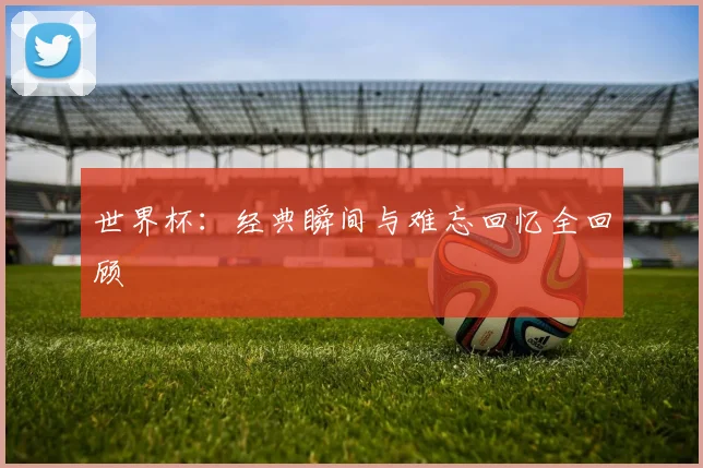 世界杯：经典瞬间与难忘回忆全回顾